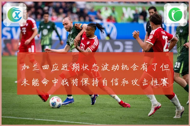 加兰回应近期状态波动机会有了但未能命中我将保持自信和攻击性赛场复盘-深度解析