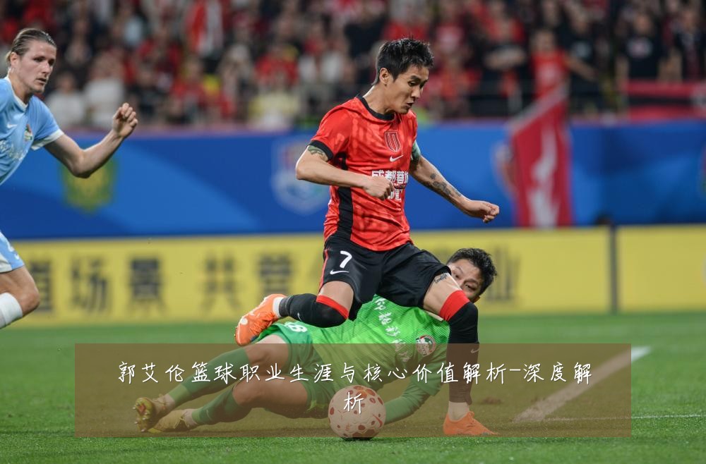 郭艾伦篮球职业生涯与核心价值解析-深度解析